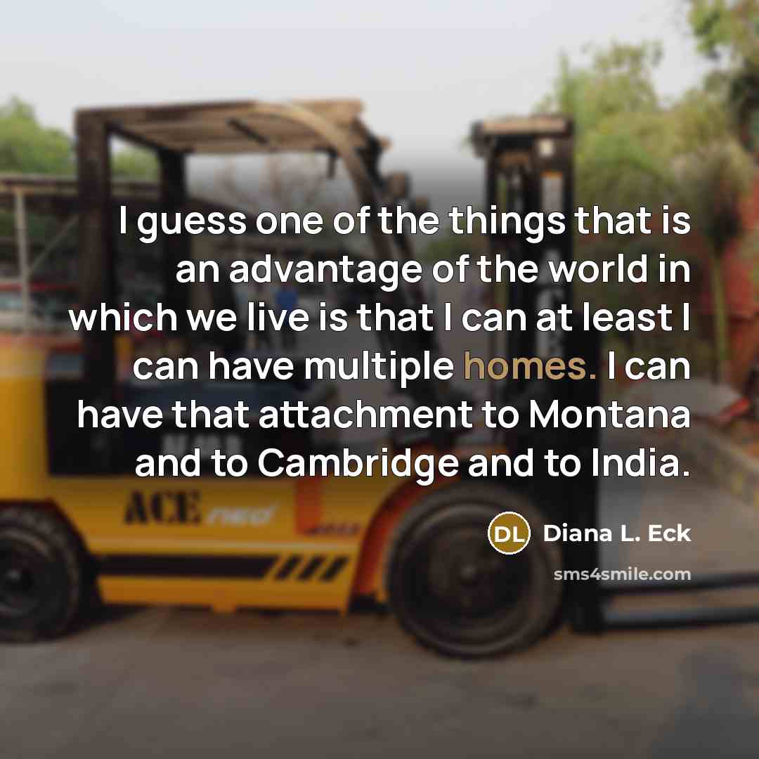 “I guess one of the things that is an advantage of the world in which we live is that I can at least I can have multiple homes. I can have that attachment to Montana and to Cambridge and to India.” quote by Diana L. Eck