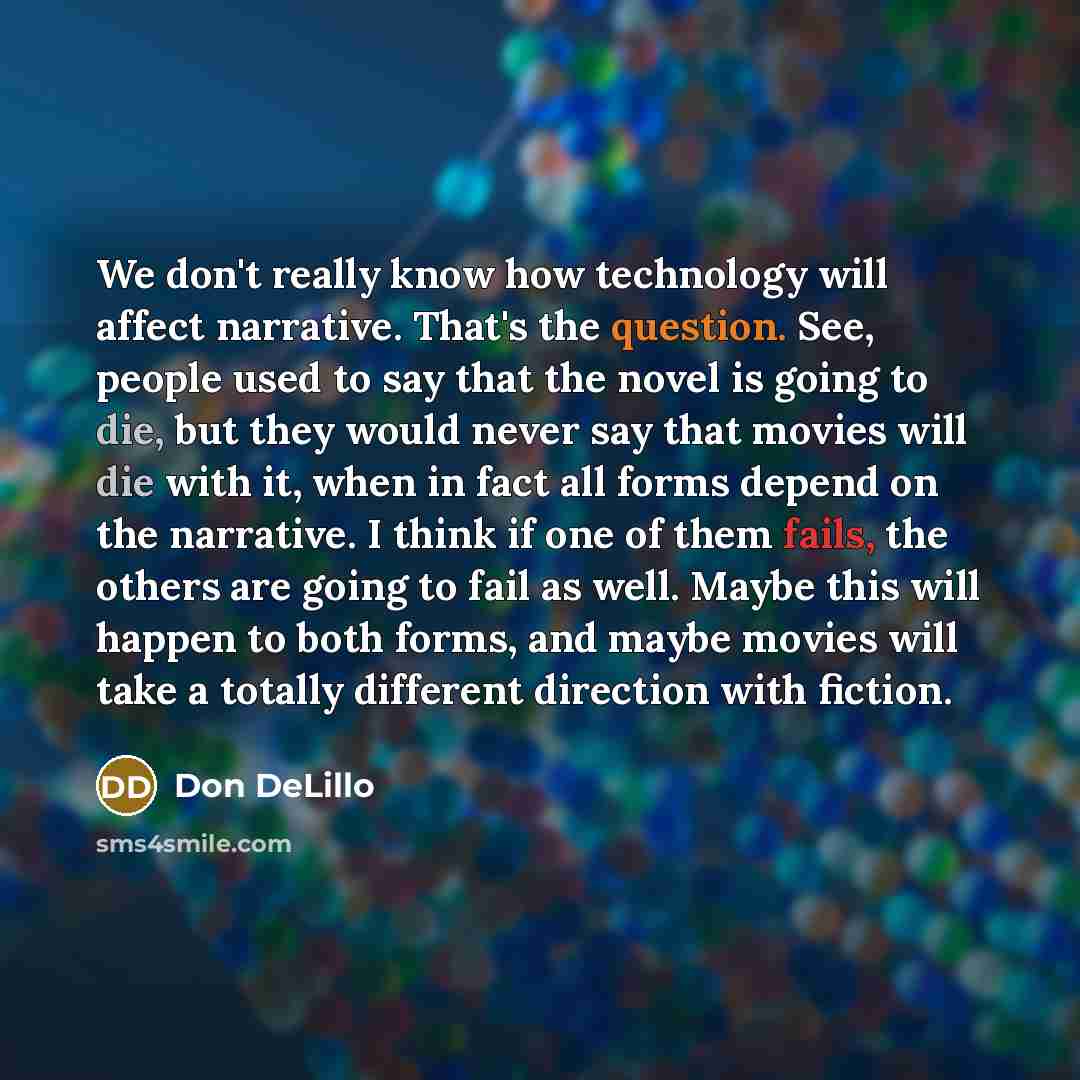 “We don't really know how technology will affect narrative. That's the question. See, people used to say that the novel is going to die, but they would never say that movies will die with it, when in fact all forms depend on the narrative. I think if one of them fails, the others are going to fail…” quote by Don DeLillo