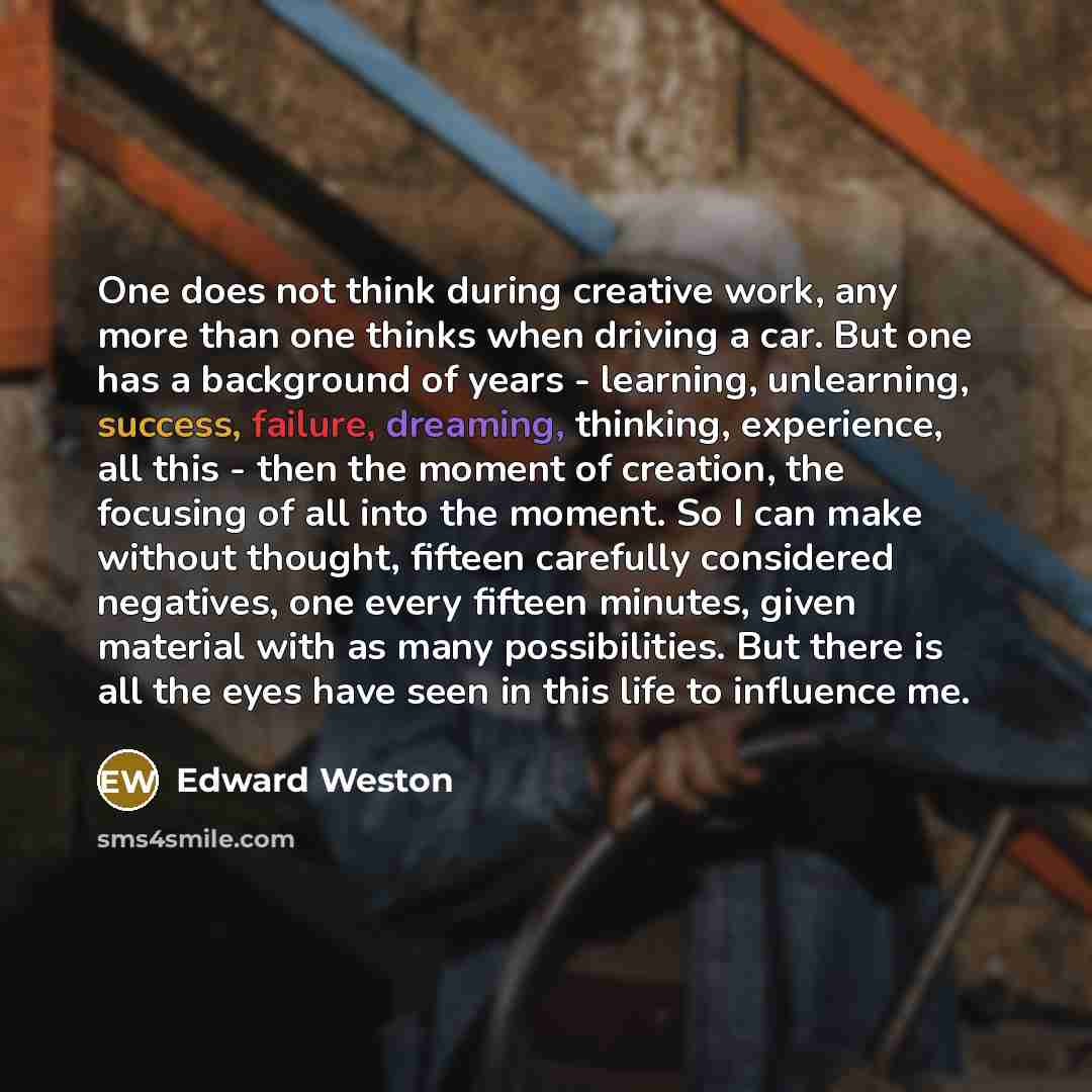 “One does not think during creative work, any more than one thinks when driving a car. But one has a background of years - learning, unlearning, success, failure, dreaming, thinking, experience, all this - then the moment of creation, the focusing of all into the moment. So I can make without…” quote by Edward Weston