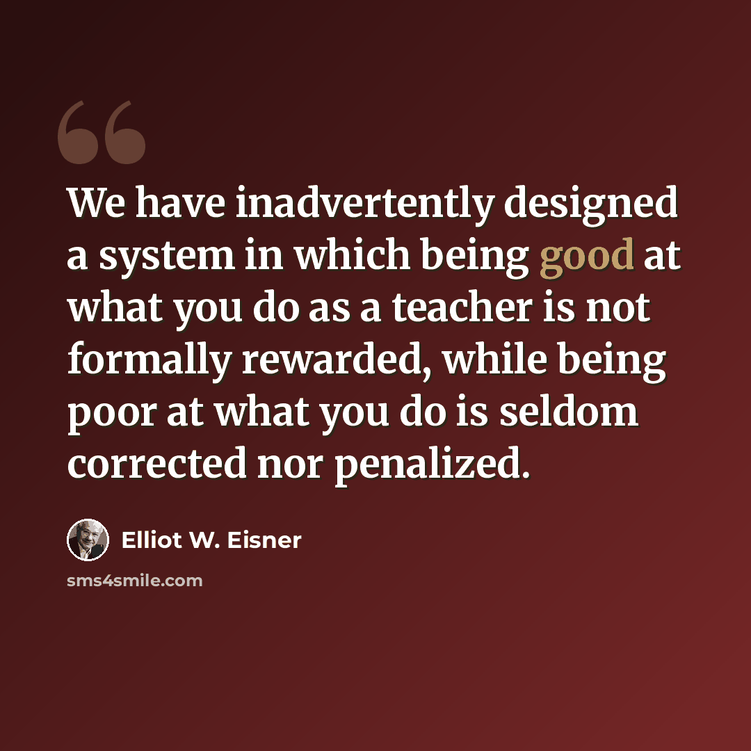 “We have inadvertently designed a system in which being good at what you do as a teacher is not formally rewarded, while being poor at what you do is seldom corrected nor penalized.” quote by Elliot W. Eisner