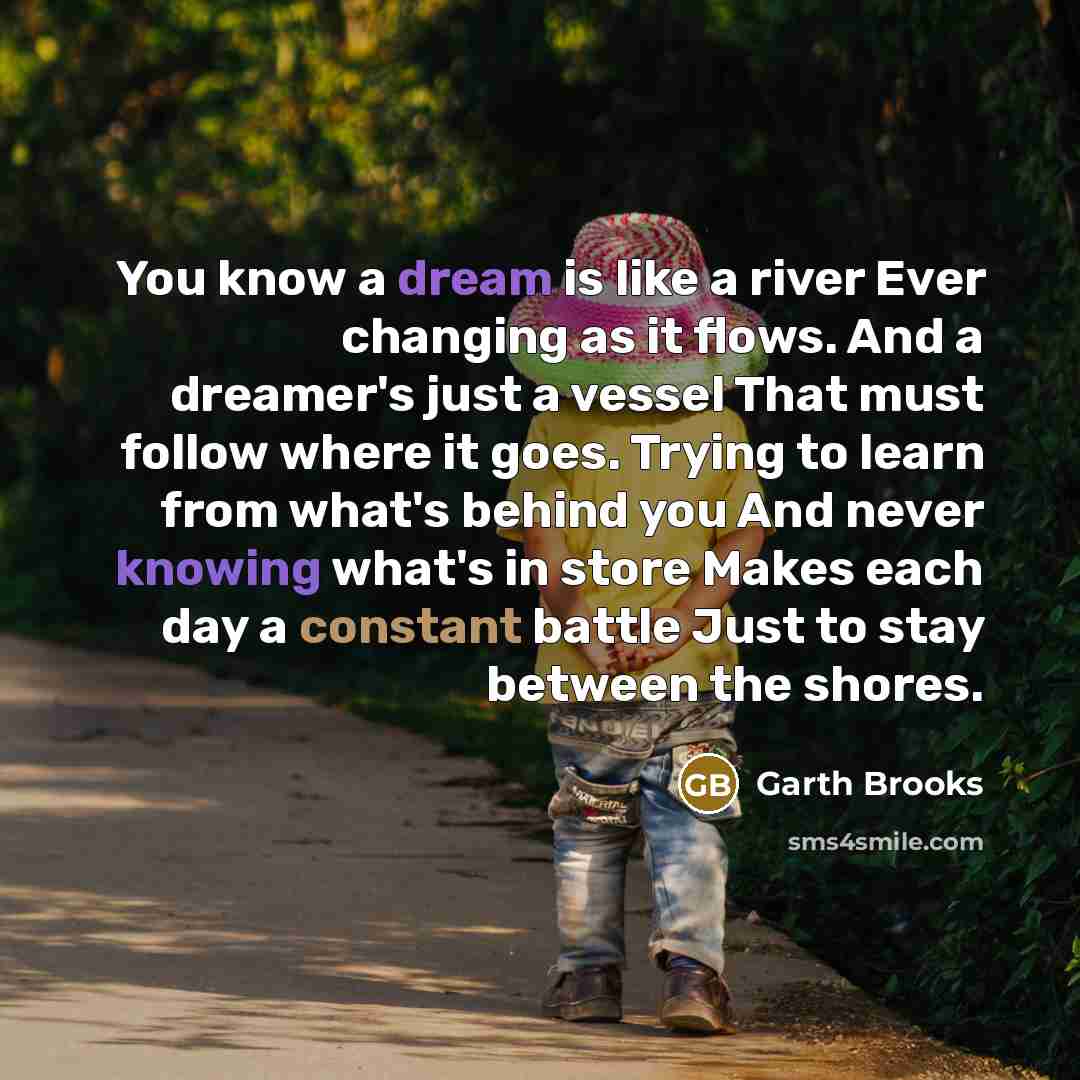 “You know a dream is like a river Ever changing as it flows. And a dreamer's just a vessel That must follow where it goes. Trying to learn from what's behind you And never knowing what's in store Makes each day a constant battle Just to stay between the shores.” quote by Garth Brooks