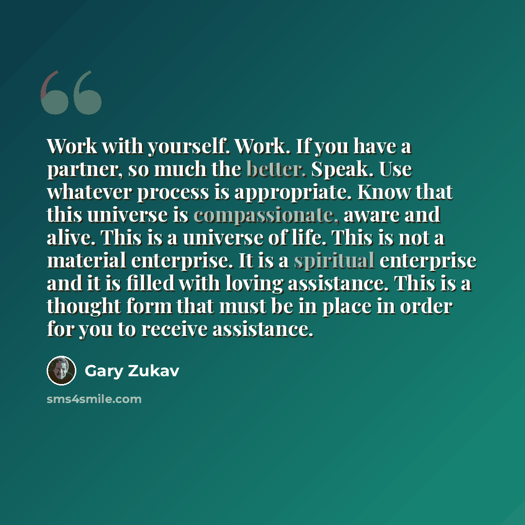 “Work with yourself. Work. If you have a partner, so much the better. Speak. Use whatever process is appropriate. Know that this universe is compassionate, aware and alive. This is a universe of life. This is not a material enterprise. It is a spiritual enterprise and it is filled with loving…” quote by Gary Zukav