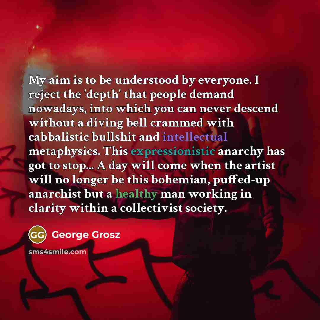 “My aim is to be understood by everyone. I reject the 'depth' that people demand nowadays, into which you can never descend without a diving bell crammed with cabbalistic bullshit and intellectual metaphysics. This expressionistic anarchy has got to stop... A day will come when the artist will no…” quote by George Grosz