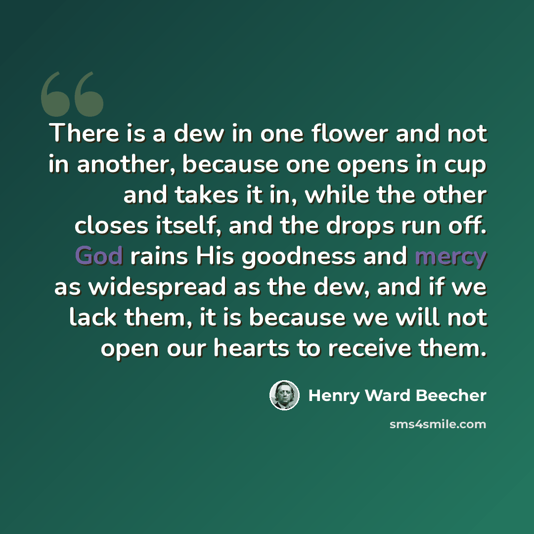 “There is a dew in one flower and not in another, because one opens in cup and takes it in, while the other closes itself, and the drops run off. God rains His goodness and mercy as widespread as the dew, and if we lack them, it is because we will not open our hearts to receive them.” quote by Henry Ward Beecher