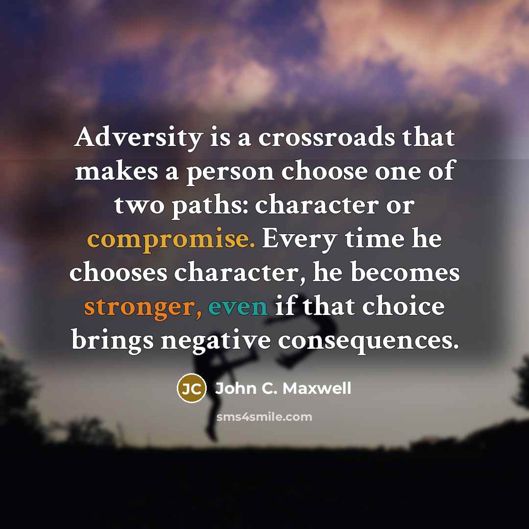 “Adversity is a crossroads that makes a person choose one of two paths: character or compromise. Every time he chooses character, he becomes stronger, even if that choice brings negative consequences.” quote by John C. Maxwell
