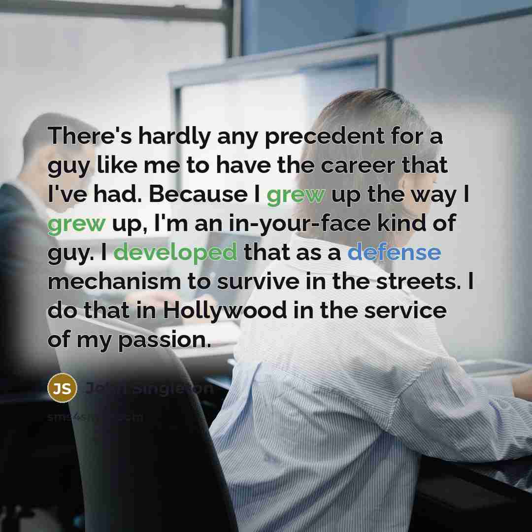 “There's hardly any precedent for a guy like me to have the career that I've had. Because I grew up the way I grew up, I'm an in-your-face kind of guy. I developed that as a defense mechanism to survive in the streets. I do that in Hollywood in the service of my passion.” quote by John Singleton