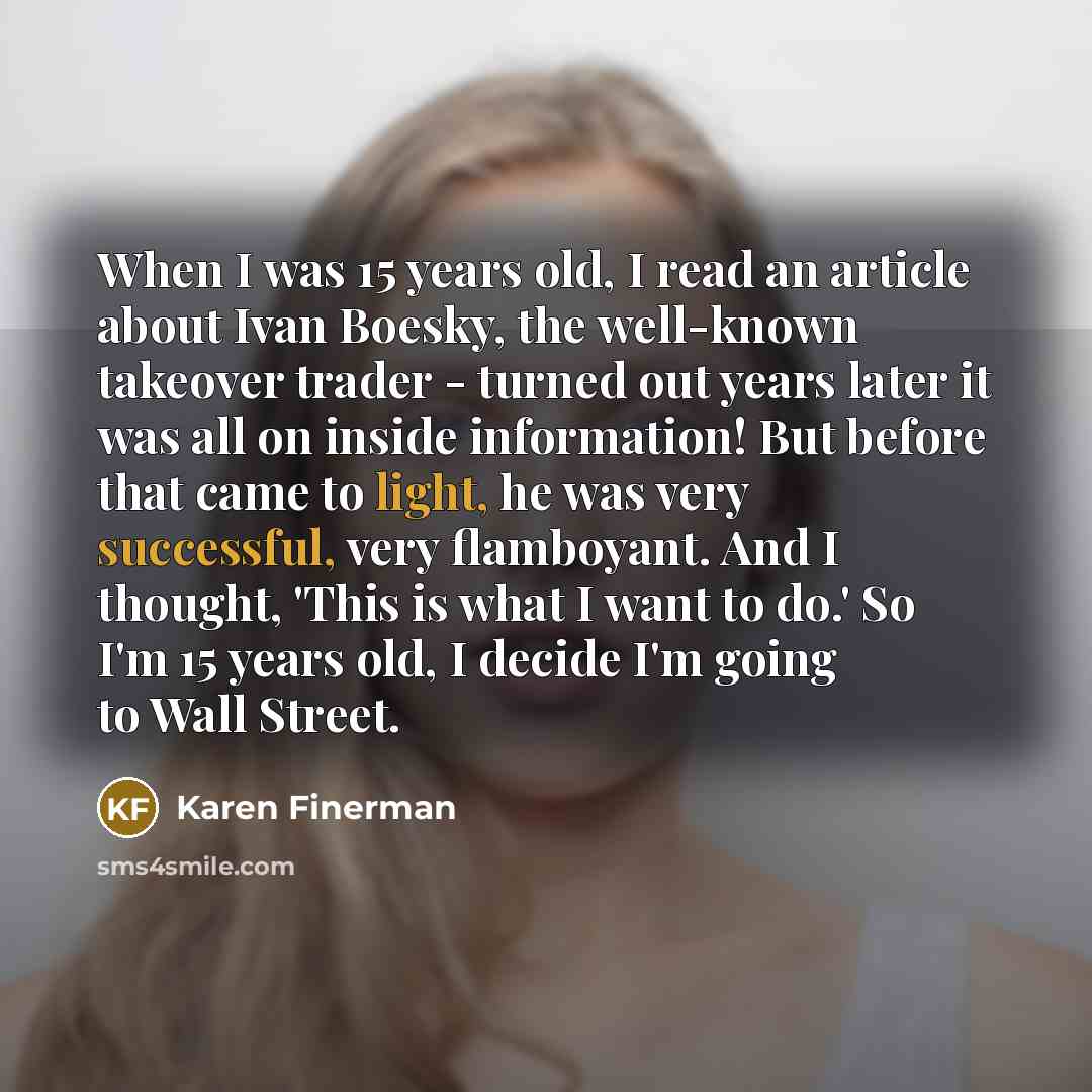 “When I was 15 years old, I read an article about Ivan Boesky, the well-known takeover trader - turned out years later it was all on inside information! But before that came to light, he was very successful, very flamboyant. And I thought, 'This is what I want to do.' So I'm 15 years old, I decide…” quote by Karen Finerman