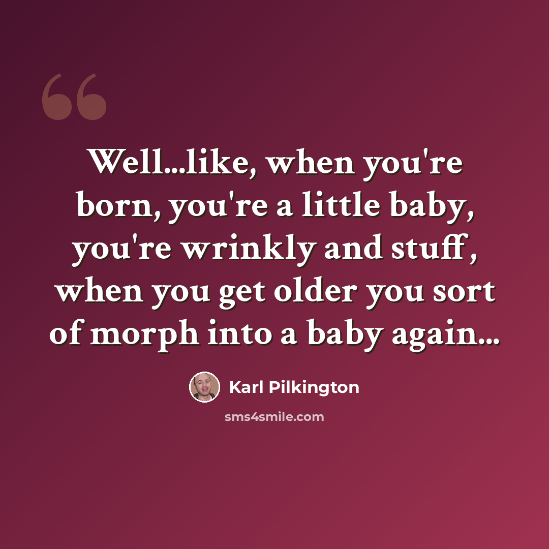 “Well...like, when you're born, you're a little baby, you're wrinkly and stuff, when you get older you sort of morph into a baby again...” quote by Karl Pilkington