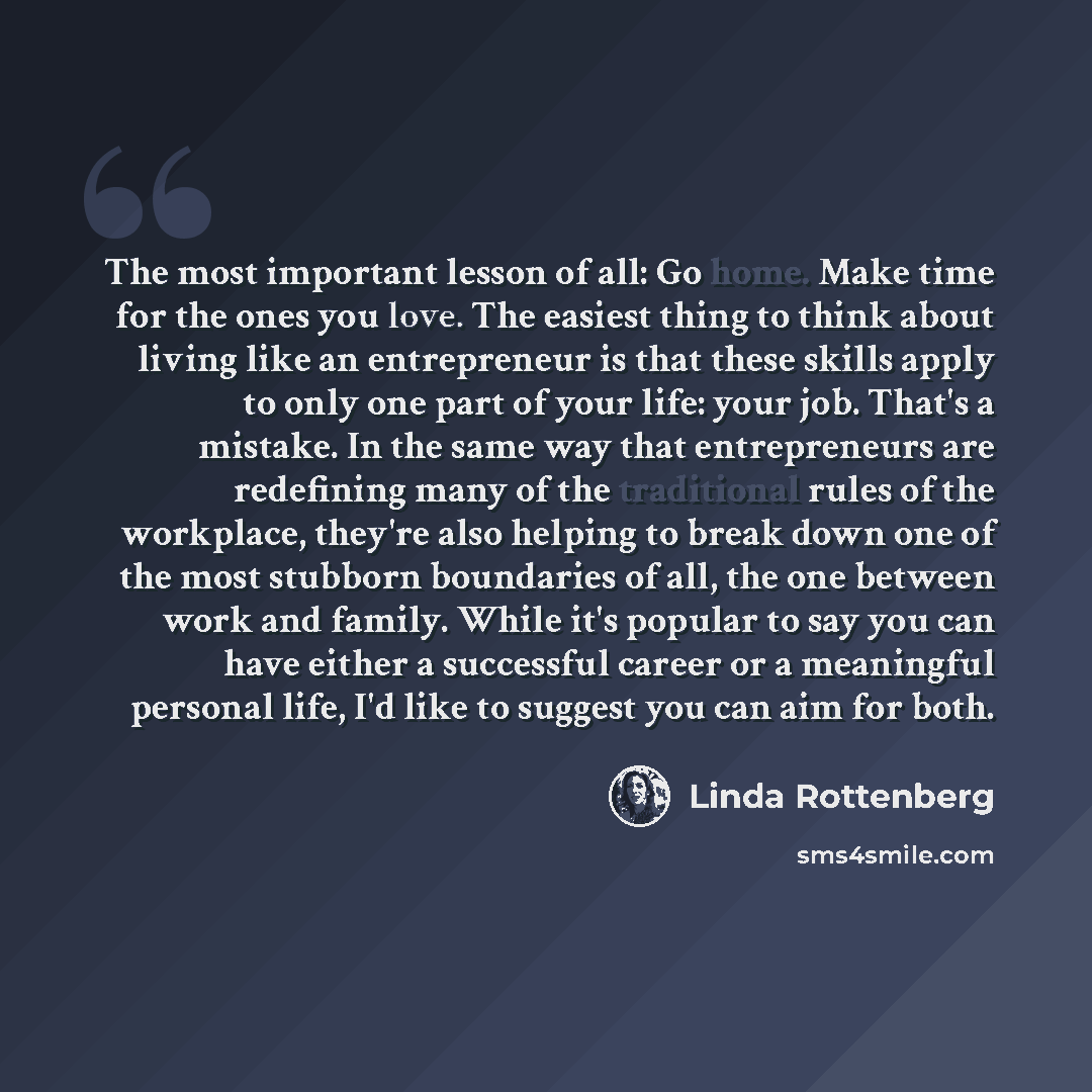 “The most important lesson of all: Go home. Make time for the ones you love. The easiest thing to think about living like an entrepreneur is that these skills apply to only one part of your life: your job. That's a mistake. In the same way that entrepreneurs are redefining many of the traditional…” quote by Linda Rottenberg