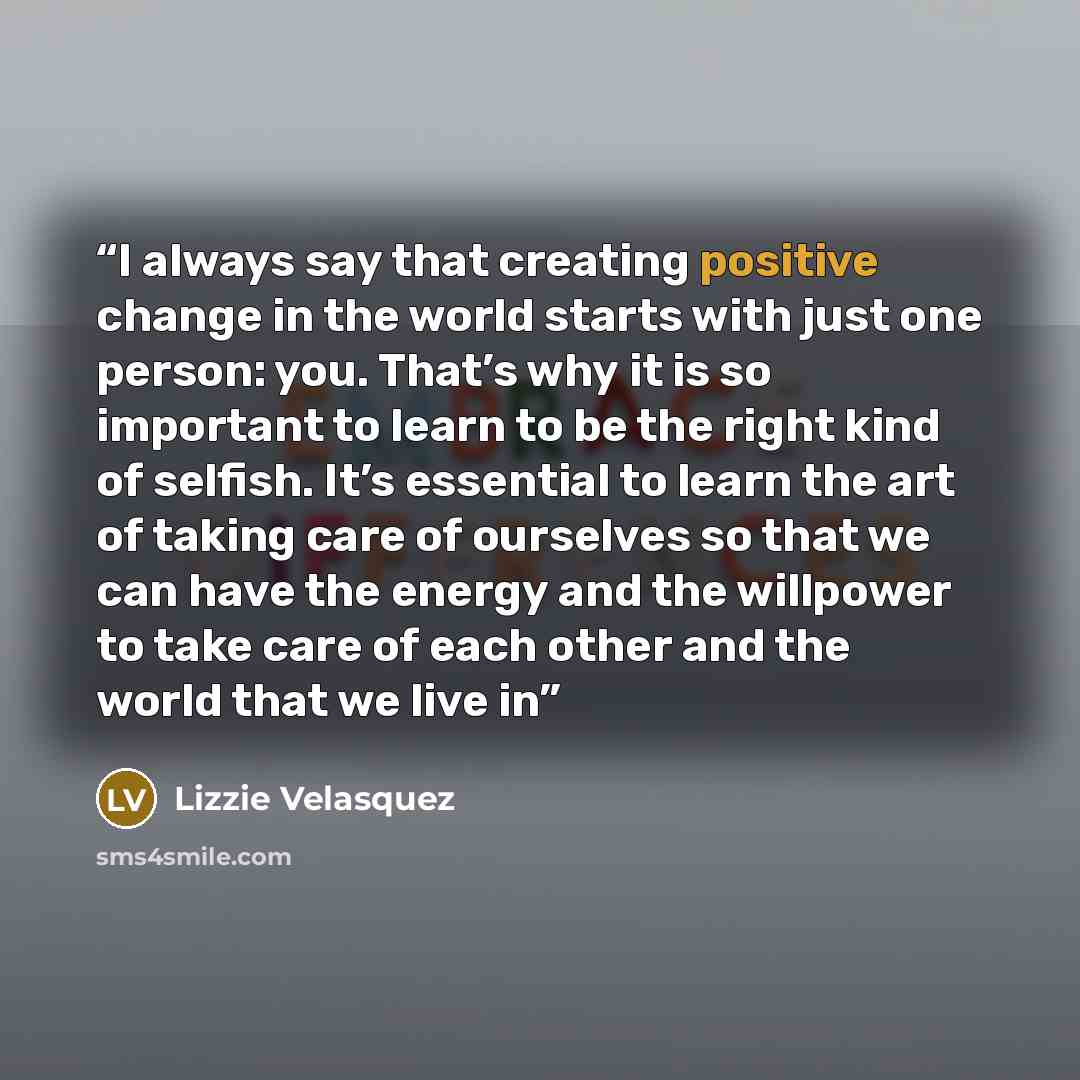 “I always say that creating positive change in the world starts with just one person: you. That’s why it is so important to learn to be the right kind of selfish. It’s essential to learn the art of taking care of ourselves so that we can have the energy and the willpower to take care of each other…” quote by Lizzie Velásquez
