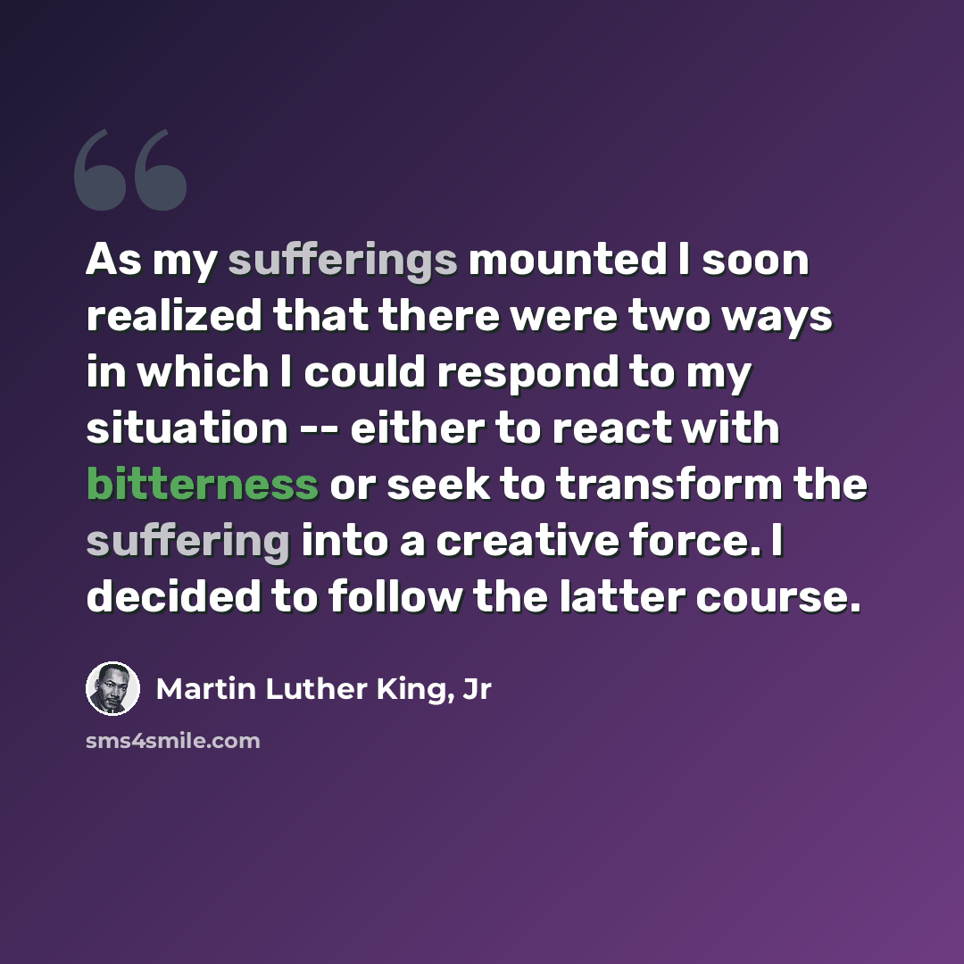 “As my sufferings mounted I soon realized that there were two ways in which I could respond to my situation -- either to react with bitterness or seek to transform the suffering into a creative force. I decided to follow the latter course.” quote by Martin Luther King, Jr