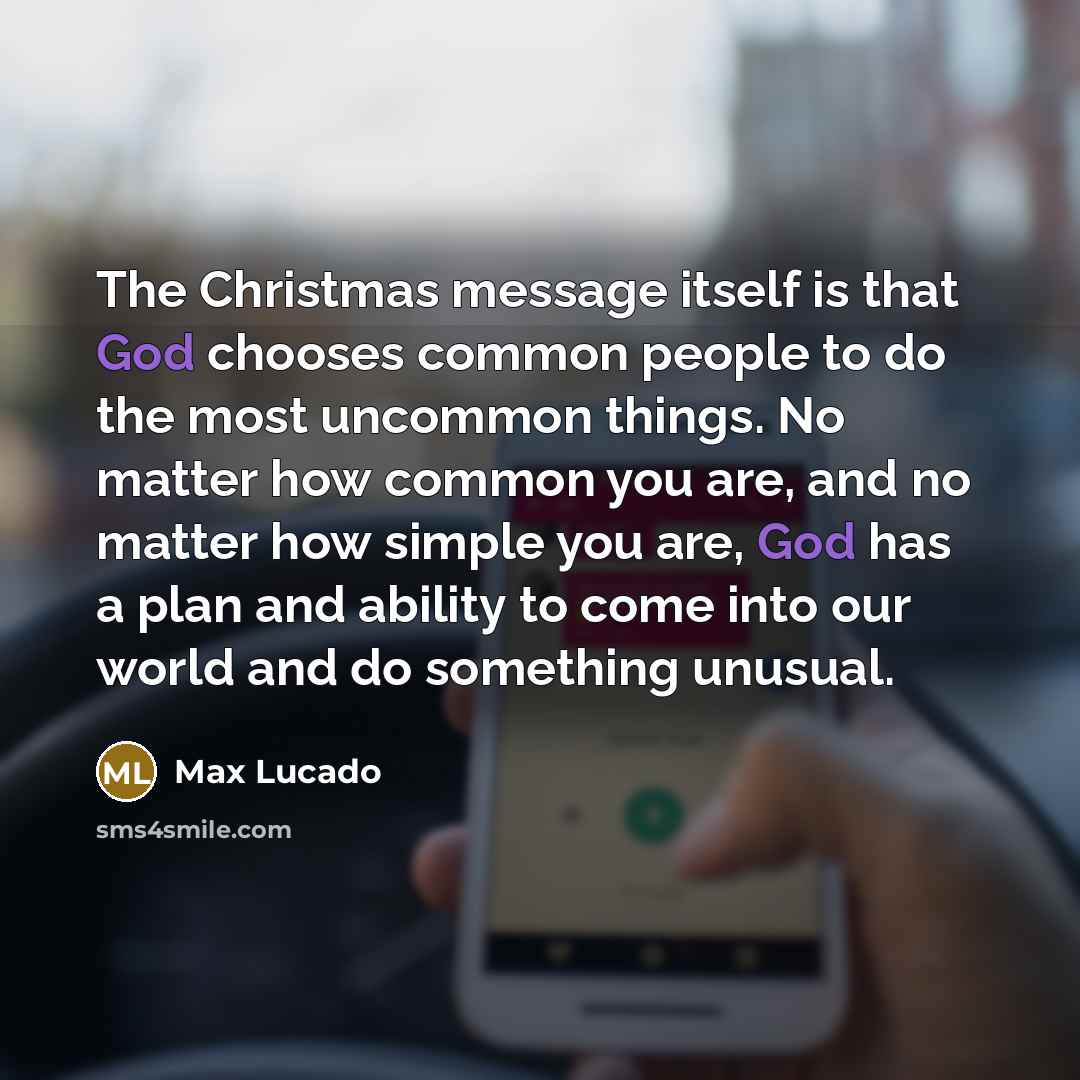 “The Christmas message itself is that God chooses common people to do the most uncommon things. No matter how common you are, and no matter how simple you are, God has a plan and ability to come into our world and do something unusual.” quote by Max Lucado