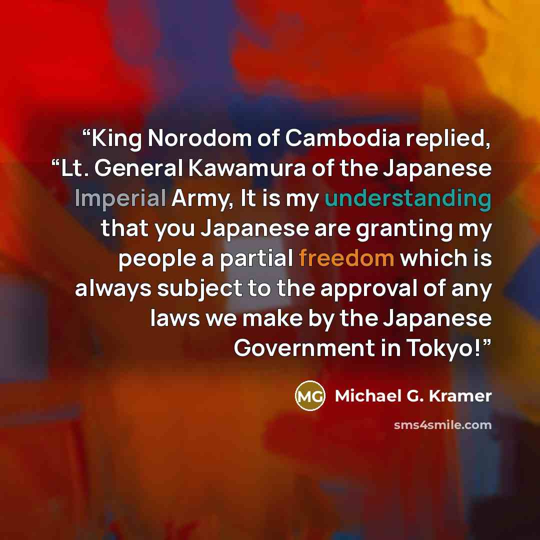 “King Norodom of Cambodia replied, “Lt. General Kawamura of the Japanese Imperial Army, It is my understanding that you Japanese are granting my people a partial freedom which is always subject to the approval of any laws we make by the Japanese Government in Tokyo!” quote by Michael G. Kramer