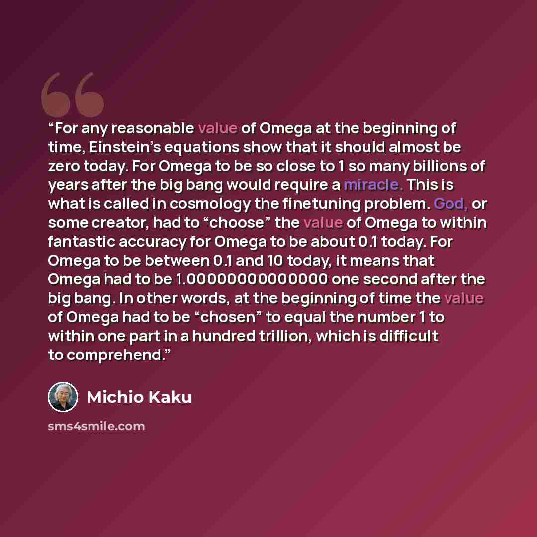 “For any reasonable value of Omega at the beginning of time, Einstein’s equations show that it should almost be zero today. For Omega to be so close to 1 so many billions of years after the big bang would require a miracle. This is what is called in cosmology the finetuning problem. God, or some…” quote by Michio Kaku