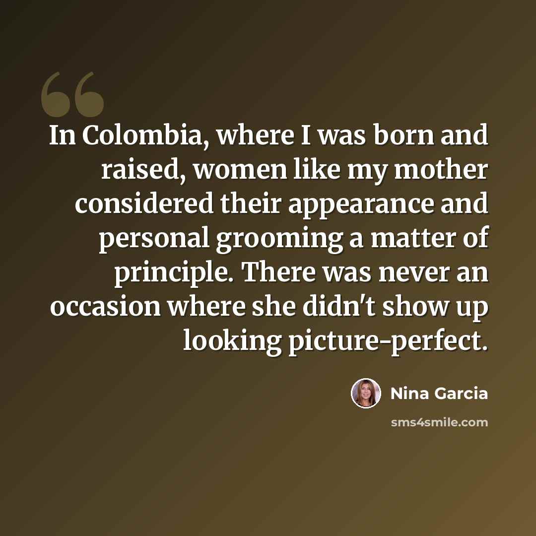 “In Colombia, where I was born and raised, women like my mother considered their appearance and personal grooming a matter of principle. There was never an occasion where she didn't show up looking picture-perfect.” quote by Nina Garcia