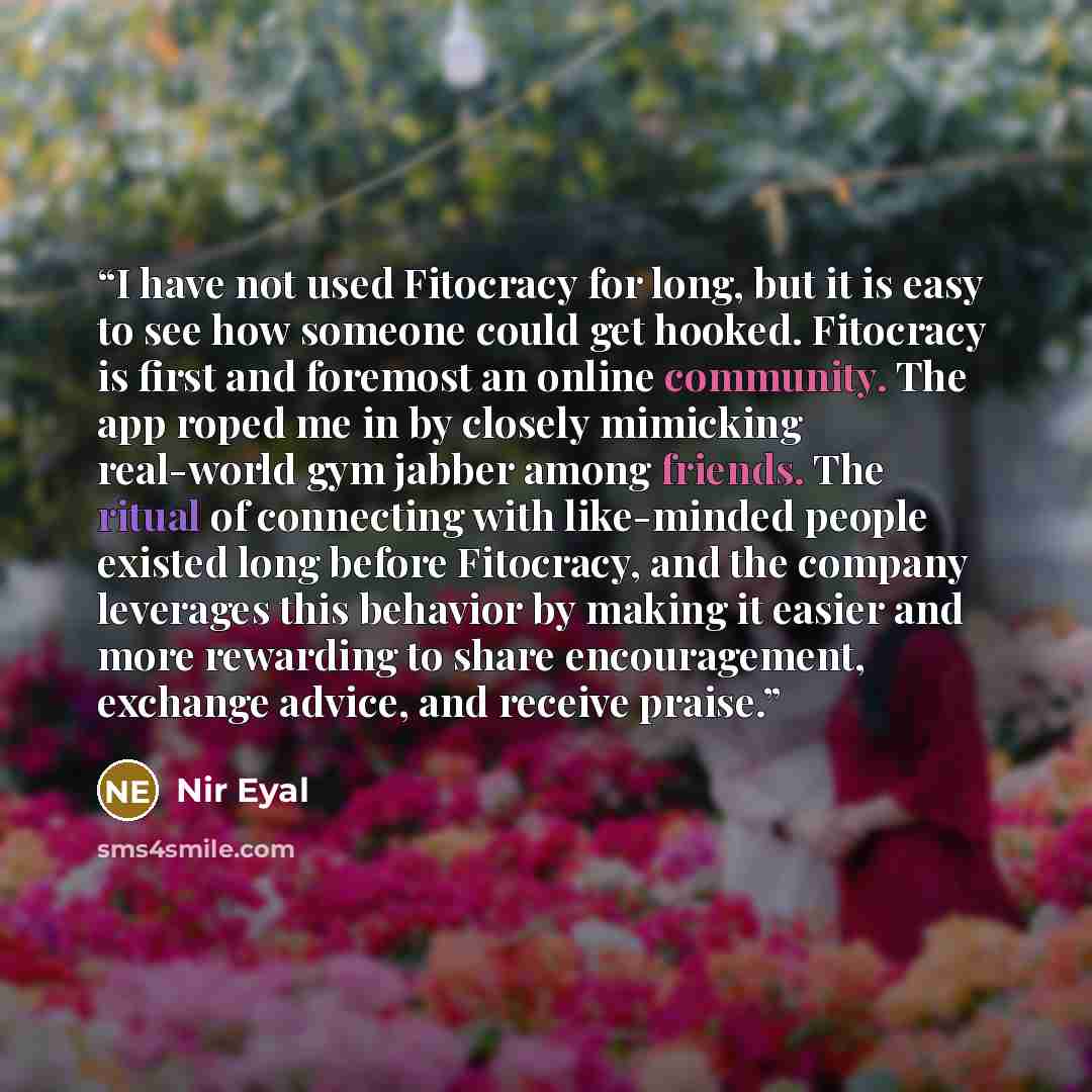 “I have not used Fitocracy for long, but it is easy to see how someone could get hooked. Fitocracy is first and foremost an online community. The app roped me in by closely mimicking real-world gym jabber among friends. The ritual of connecting with like-minded people existed long before Fitocracy…” quote by Nir Eyal