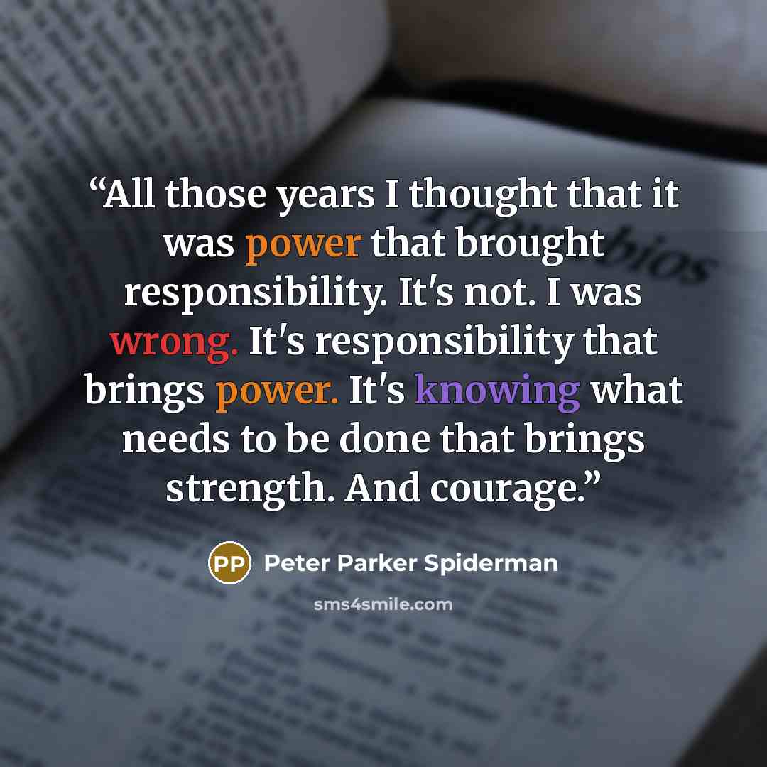“All those years I thought that it was power that brought responsibility. It's not. I was wrong. It's responsibility that brings power. It's knowing what needs to be done that brings strength. And courage.” quote by Peter Parker Spiderman
