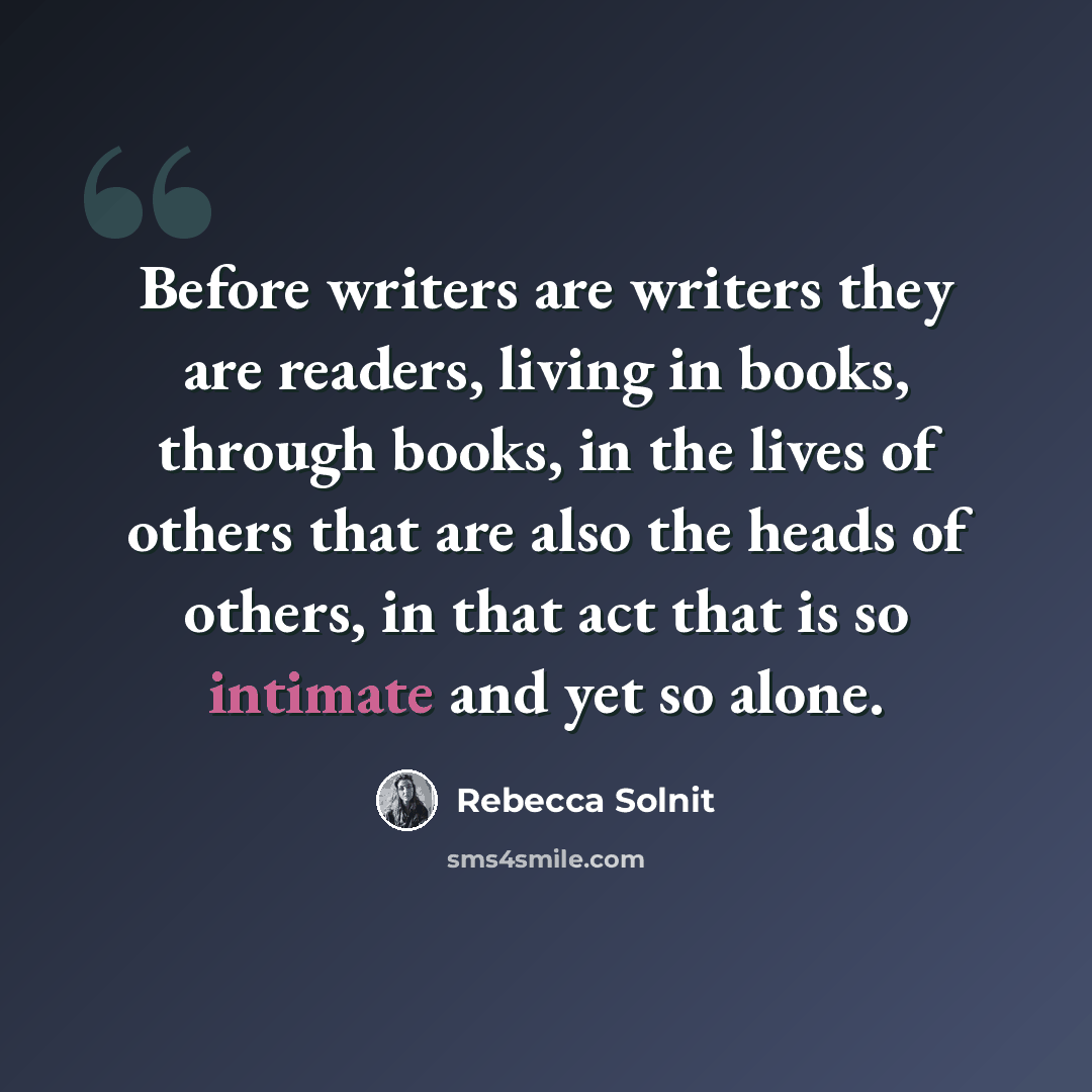 “Before writers are writers they are readers, living in books, through books, in the lives of others that are also the heads of others, in that act that is so intimate and yet so alone.” quote by Rebecca Solnit