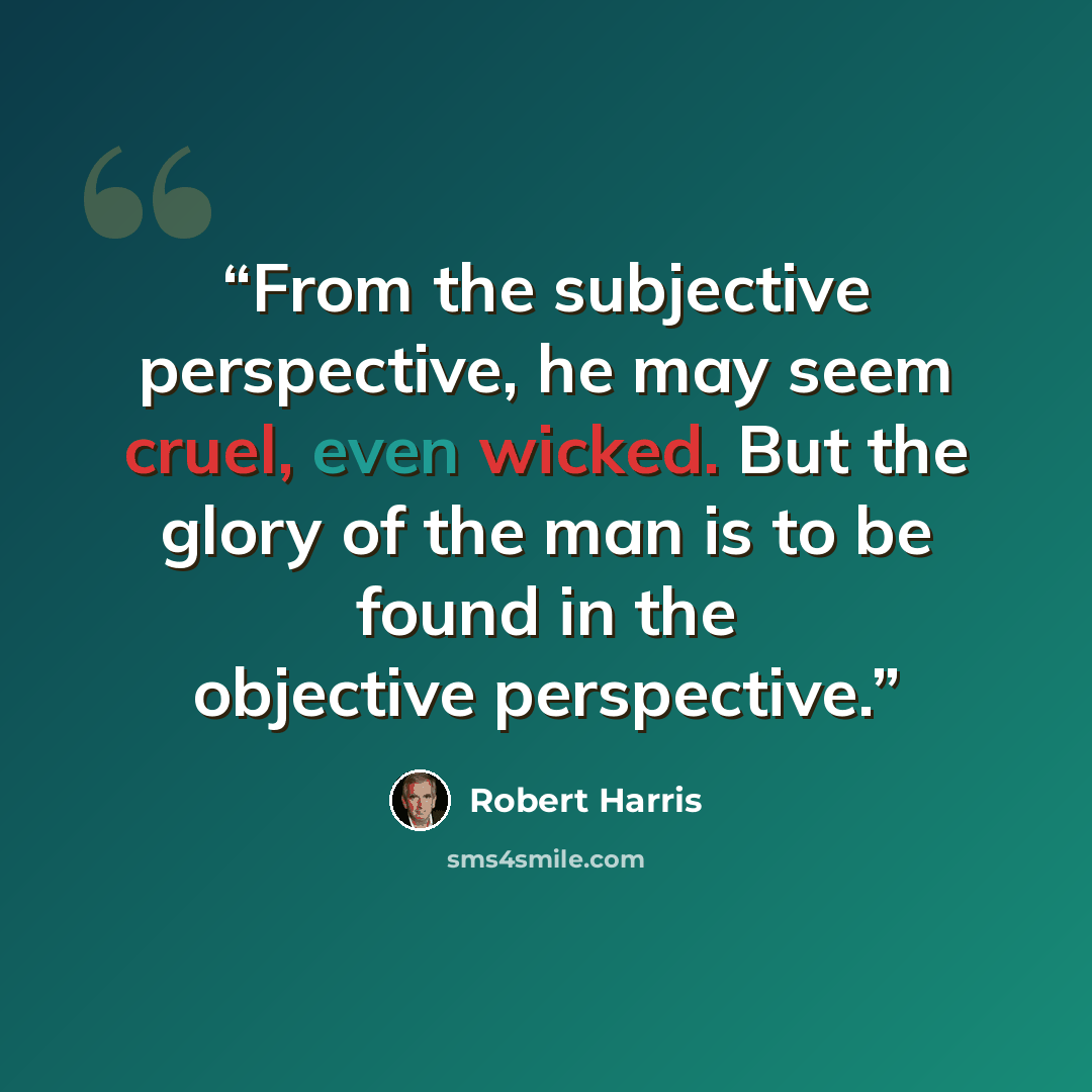 “From the subjective perspective, he may seem cruel, even wicked. But the glory of the man is to be found in the objective perspective.” quote by Robert Harris