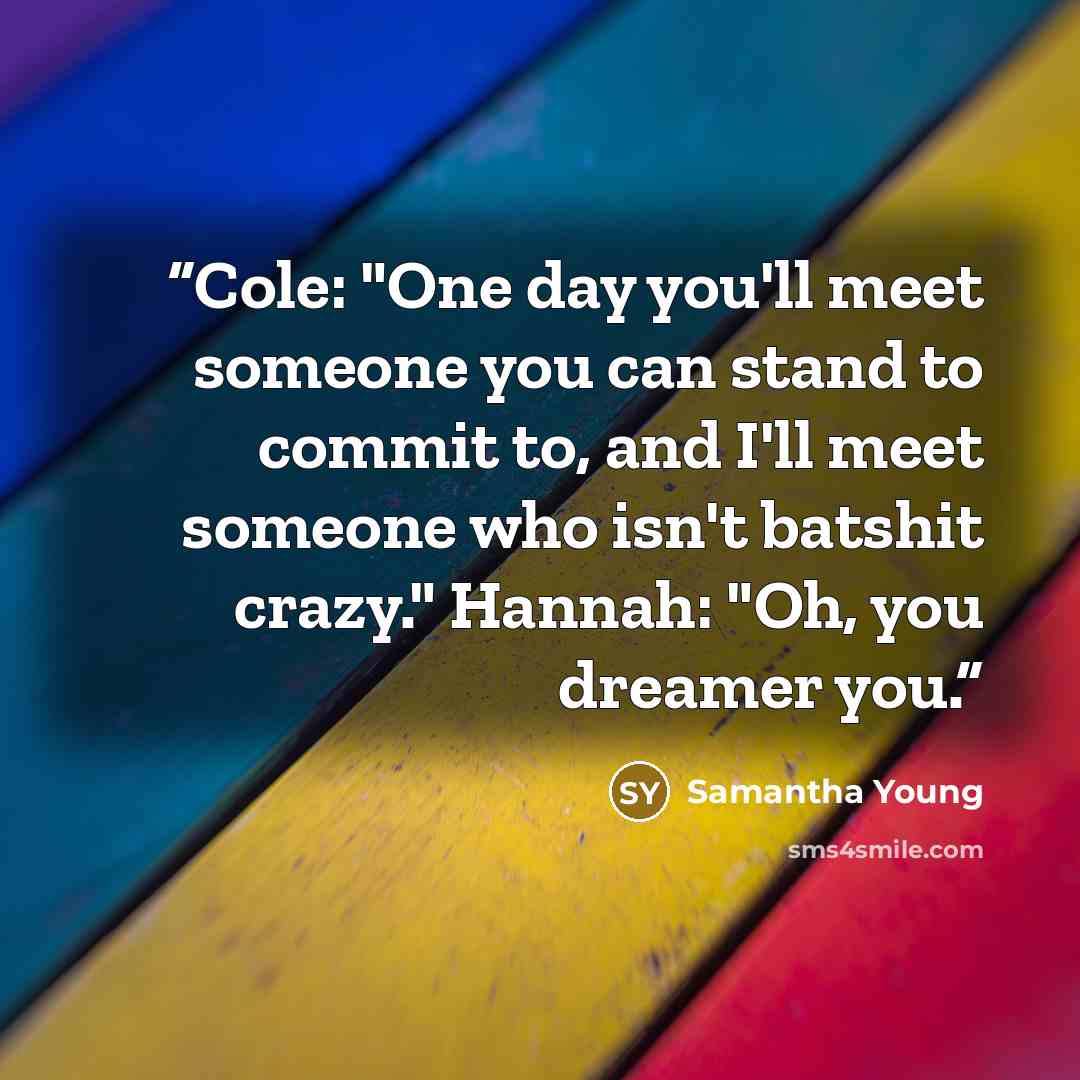 “Cole: "One day you'll meet someone you can stand to commit to, and I'll meet someone who isn't batshit crazy." Hannah: "Oh, you dreamer you.” quote by Samantha Young