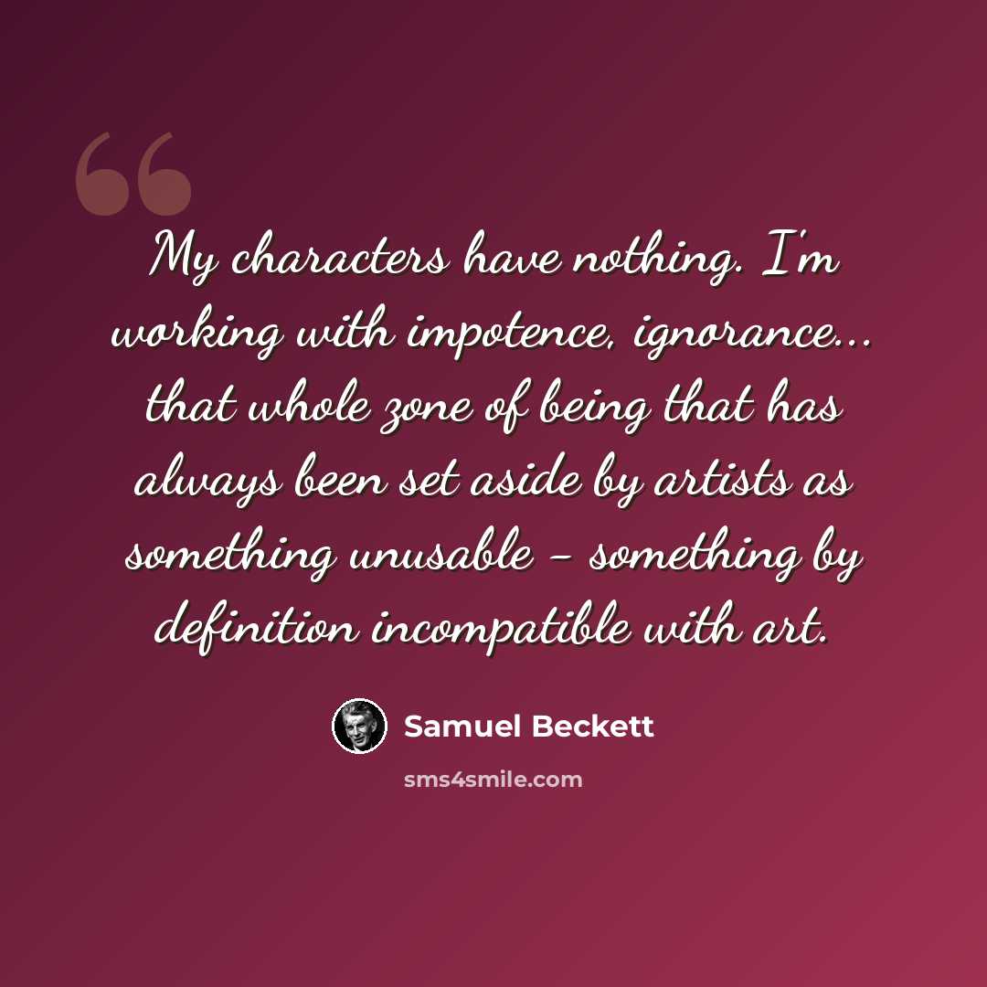 “My characters have nothing. I'm working with impotence, ignorance... that whole zone of being that has always been set aside by artists as something unusable - something by definition incompatible with art.” quote by Samuel Beckett