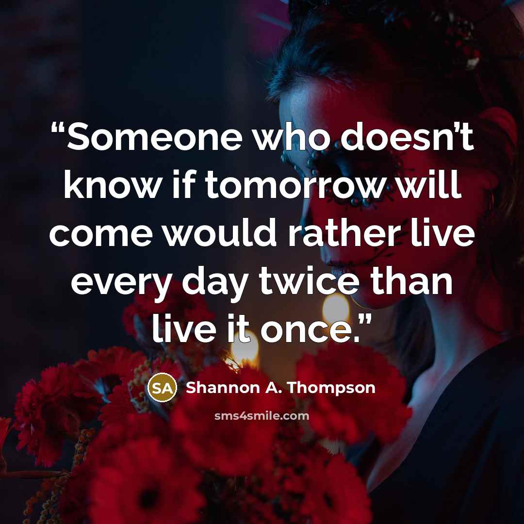 “Someone who doesn’t know if tomorrow will come would rather live every day twice than live it once.” quote by Shannon A. Thompson