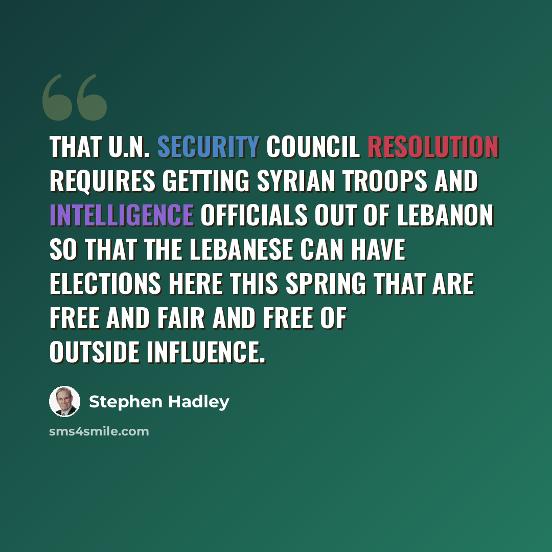 “That U.N. Security Council resolution requires getting Syrian troops and intelligence officials out of Lebanon so that the Lebanese can have elections here this spring that are free and fair and free of outside influence.” quote by Stephen Hadley