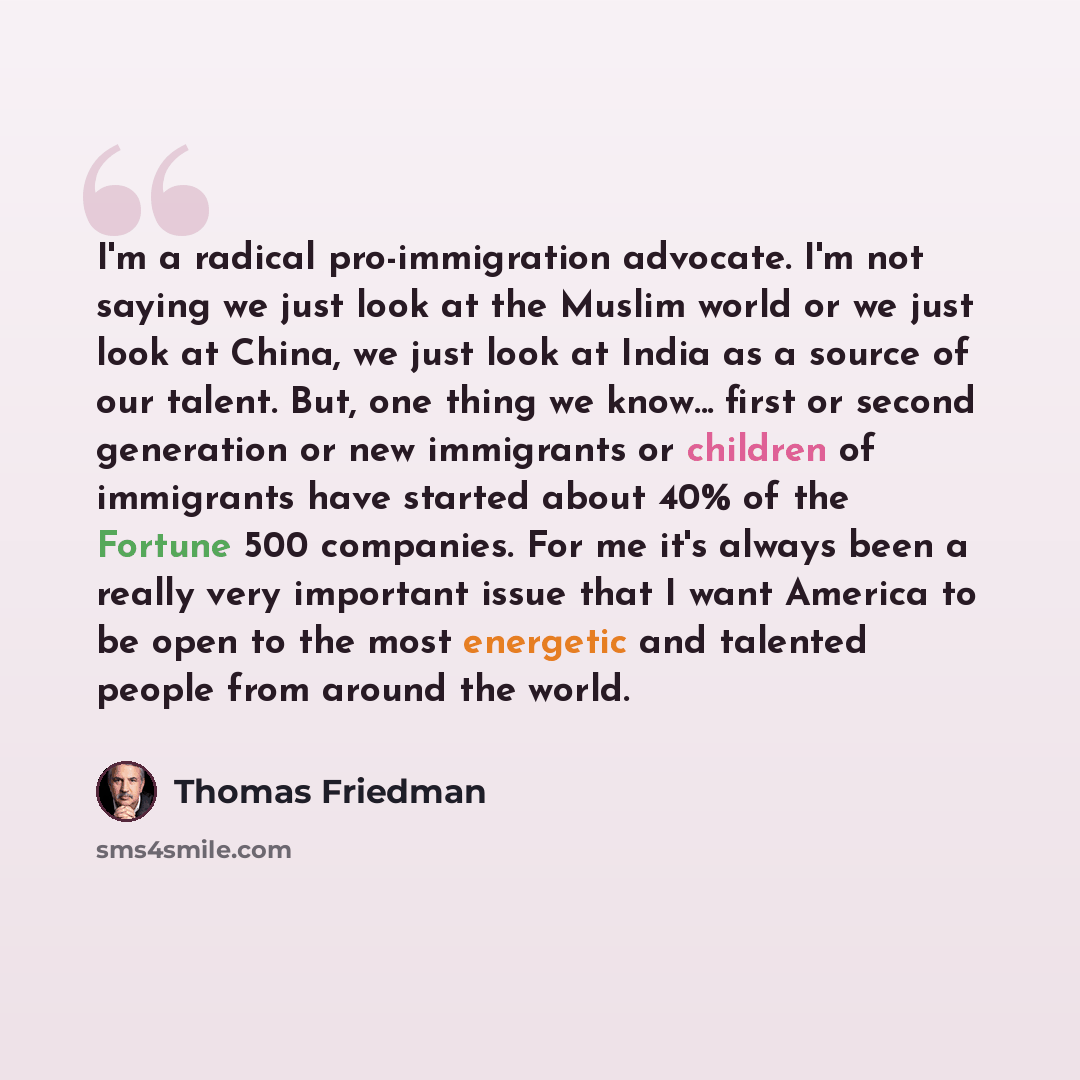 “I'm a radical pro-immigration advocate. I'm not saying we just look at the Muslim world or we just look at China, we just look at India as a source of our talent. But, one thing we know... first or second generation or new immigrants or children of immigrants have started about 40% of the Fortune…” quote by Thomas Friedman