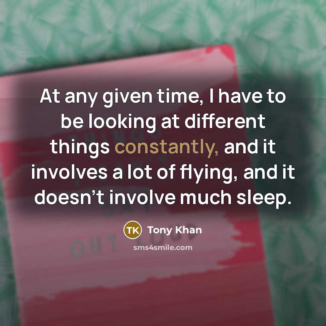 “At any given time, I have to be looking at different things constantly, and it involves a lot of flying, and it doesn't involve much sleep.” quote by Tony Khan