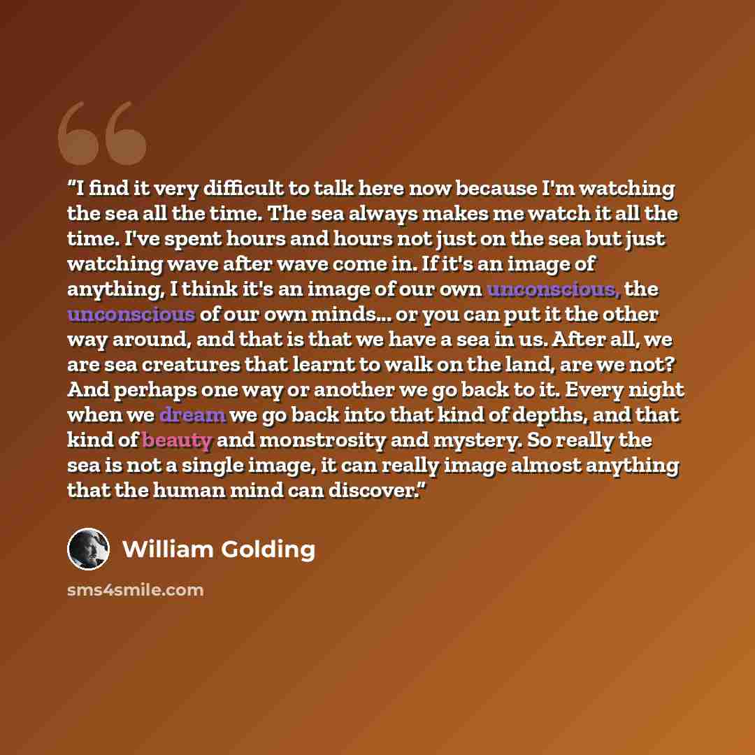 “I find it very difficult to talk here now because I'm watching the sea all the time. The sea always makes me watch it all the time. I've spent hours and hours not just on the sea but just watching wave after wave come in. If it's an image of anything, I think it's an image of our own unconscious…” quote by William Golding