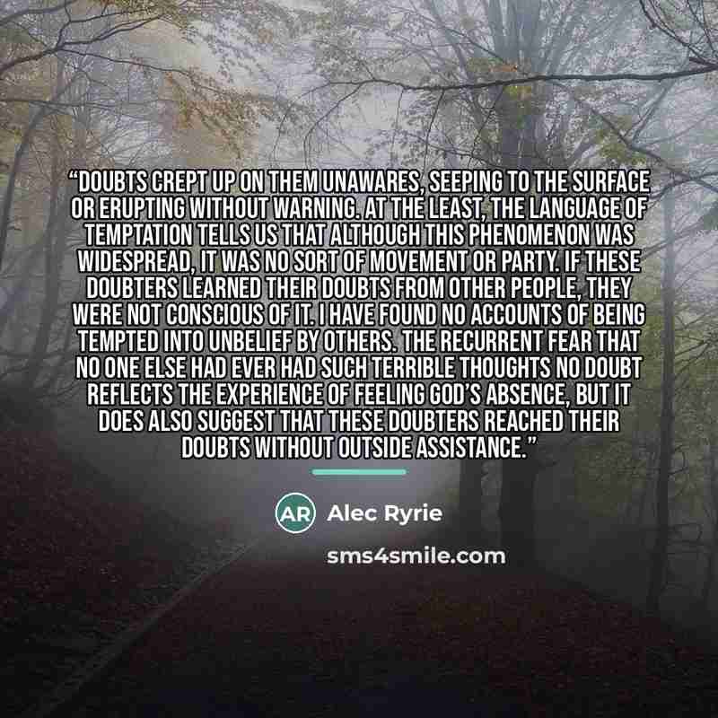 “Doubts crept up on them unawares, seeping to the surface or erupting without warning. At the least, the language of temptation tells us that although this phenomenon was widespread, it was no sort of movement or party. If these doubters learned their doubts from other people, they were not…” quote by Alec Ryrie