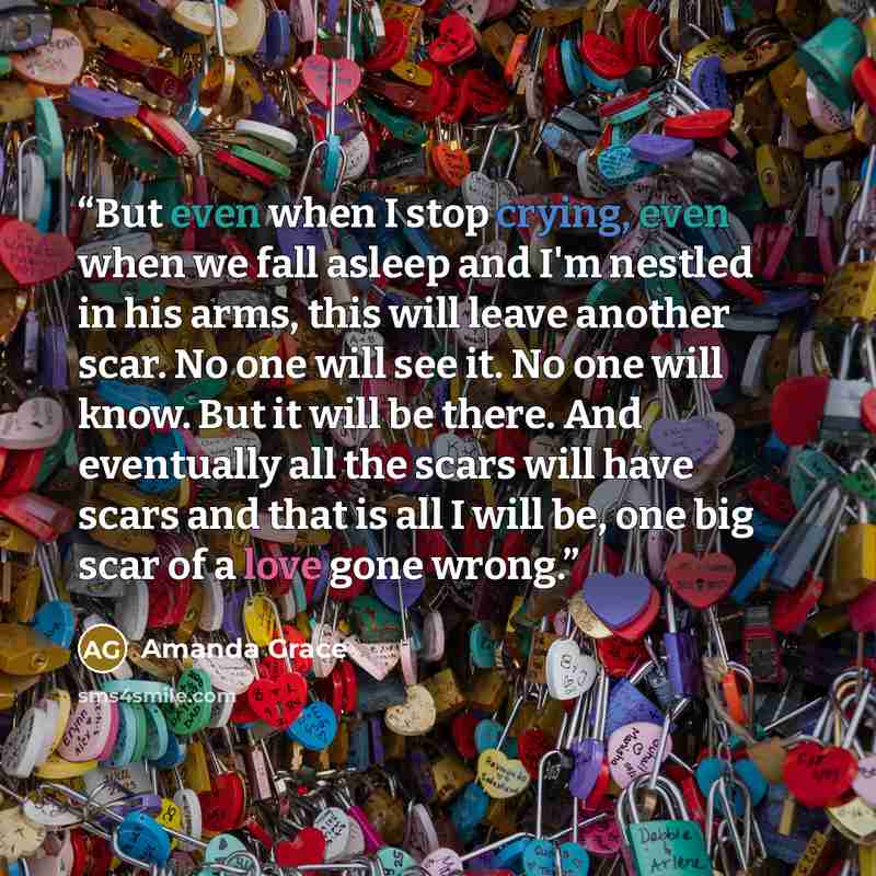 “But even when I stop crying, even when we fall asleep and I'm nestled in his arms, this will leave another scar. No one will see it. No one will know. But it will be there. And eventually all the scars will have scars and that is all I will be, one big scar of a love gone wrong.” quote by Amanda Grace