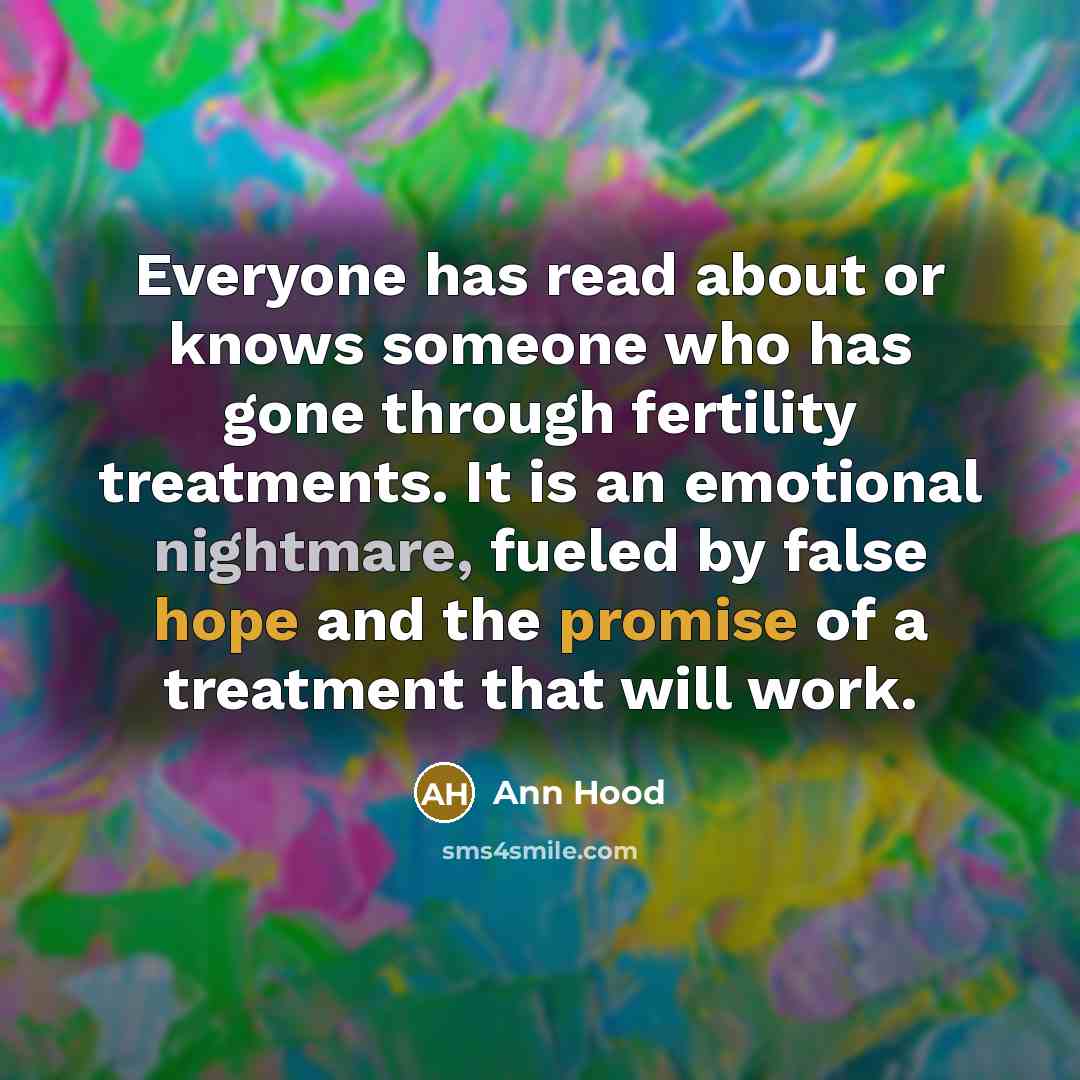 “Everyone has read about or knows someone who has gone through fertility treatments. It is an emotional nightmare, fueled by false hope and the promise of a treatment that will work.” quote by Ann Hood