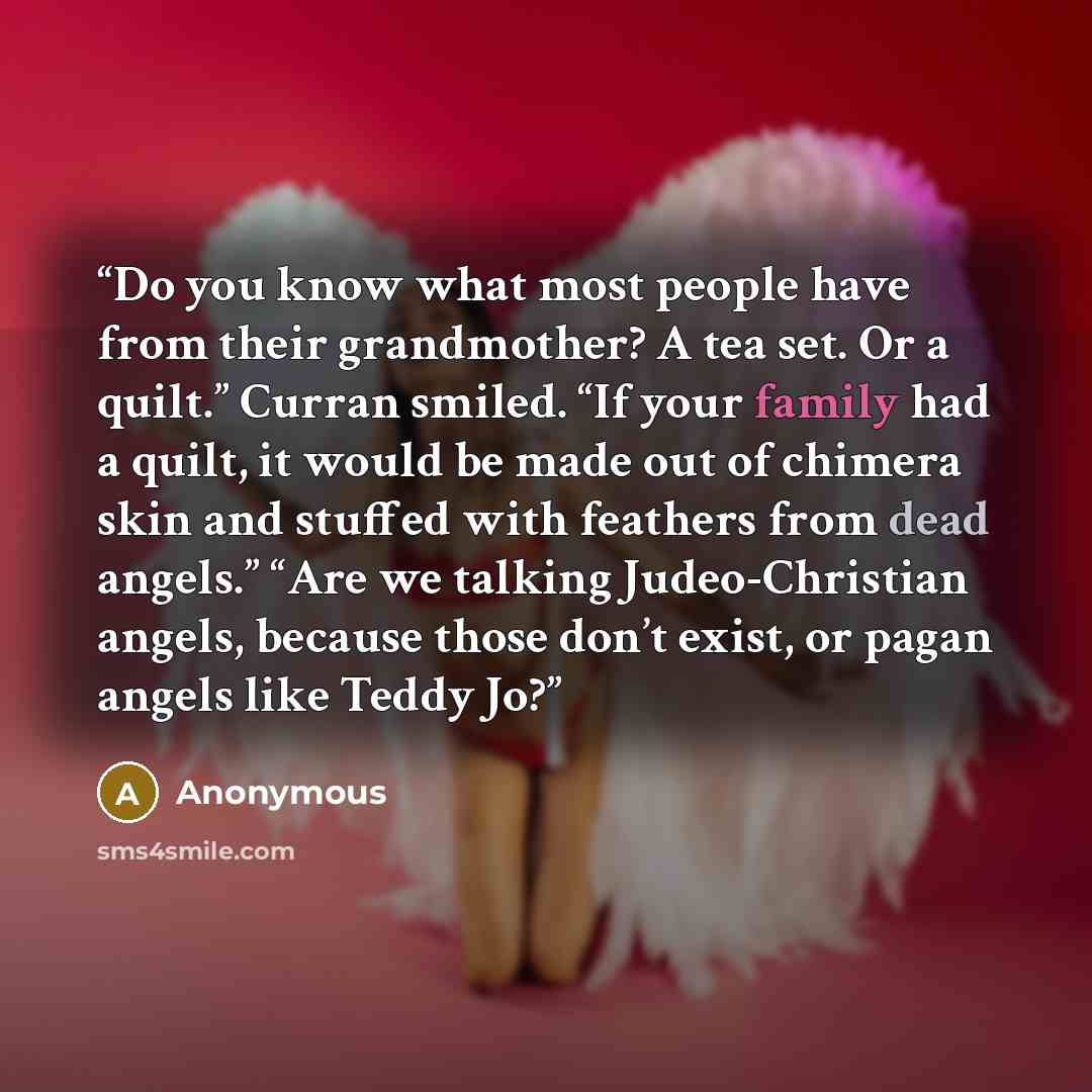 “Do you know what most people have from their grandmother? A tea set. Or a quilt.” Curran smiled. “If your family had a quilt, it would be made out of chimera skin and stuffed with feathers from dead angels.” “Are we talking Judeo-Christian angels, because those don’t exist, or pagan angels like…” quote by Anonymous