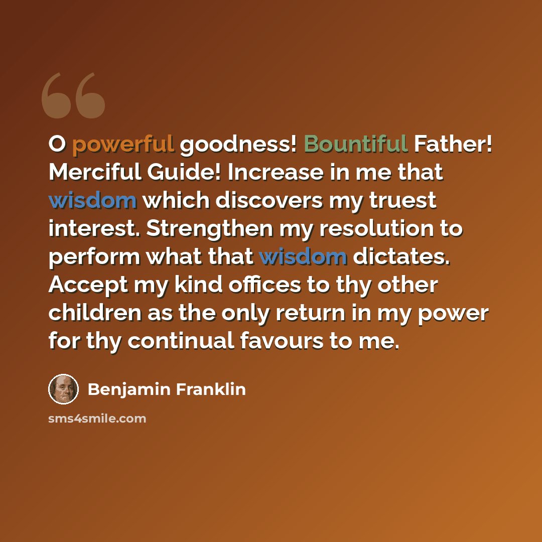 “O powerful goodness! Bountiful Father! Merciful Guide! Increase in me that wisdom which discovers my truest interest. Strengthen my resolution to perform what that wisdom dictates. Accept my kind offices to thy other children as the only return in my power for thy continual favours to me.” quote by Benjamin Franklin