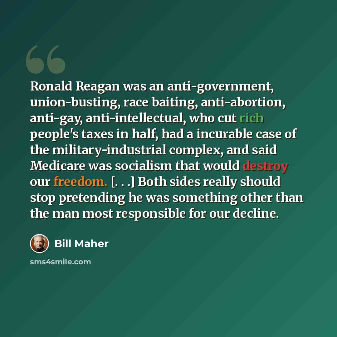 “Ronald Reagan was an anti-government, union-busting, race baiting, anti-abortion, anti-gay, anti-intellectual, who cut rich people's taxes in half, had a incurable case of the military-industrial complex, and said Medicare was socialism that would destroy our freedom. [. . .] Both sides really…” quote by Bill Maher