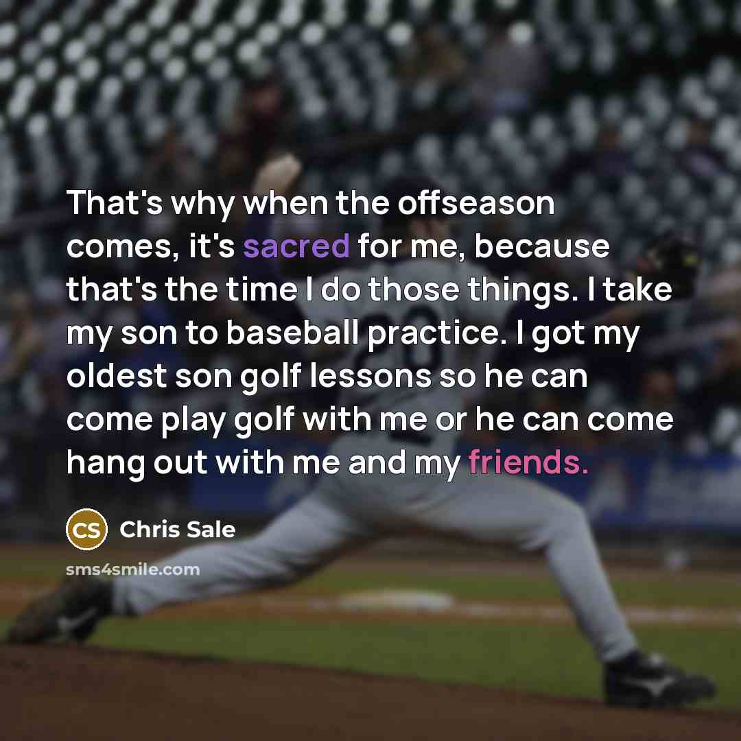 “That's why when the offseason comes, it's sacred for me, because that's the time I do those things. I take my son to baseball practice. I got my oldest son golf lessons so he can come play golf with me or he can come hang out with me and my friends.” quote by Chris Sale