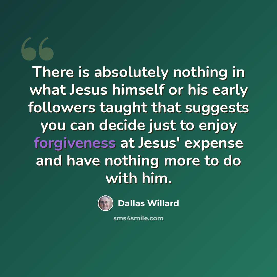“There is absolutely nothing in what Jesus himself or his early followers taught that suggests you can decide just to enjoy forgiveness at Jesus' expense and have nothing more to do with him.” quote by Dallas Willard