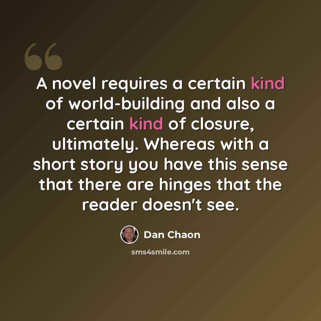 “A novel requires a certain kind of world-building and also a certain kind of closure, ultimately. Whereas with a short story you have this sense that there are hinges that the reader doesn't see.” quote by Dan Chaon