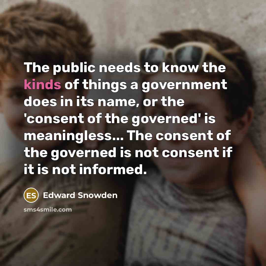 “The public needs to know the kinds of things a government does in its name, or the 'consent of the governed' is meaningless... The consent of the governed is not consent if it is not informed.” quote by Edward Snowden