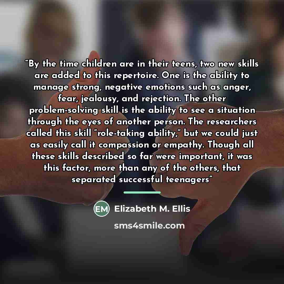 “By the time children are in their teens, two new skills are added to this repertoire. One is the ability to manage strong, negative emotions such as anger, fear, jealousy, and rejection. The other problem-solving skill is the ability to see a situation through the eyes of another person. The…” quote by Elizabeth M. Ellis