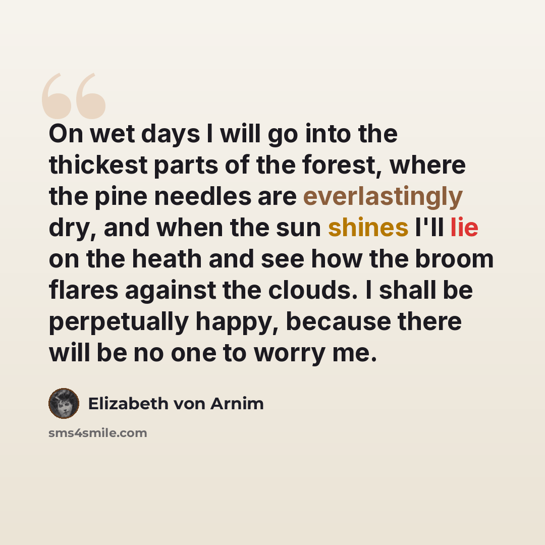 “On wet days I will go into the thickest parts of the forest, where the pine needles are everlastingly dry, and when the sun shines I'll lie on the heath and see how the broom flares against the clouds. I shall be perpetually happy, because there will be no one to worry me.” quote by Elizabeth von Arnim