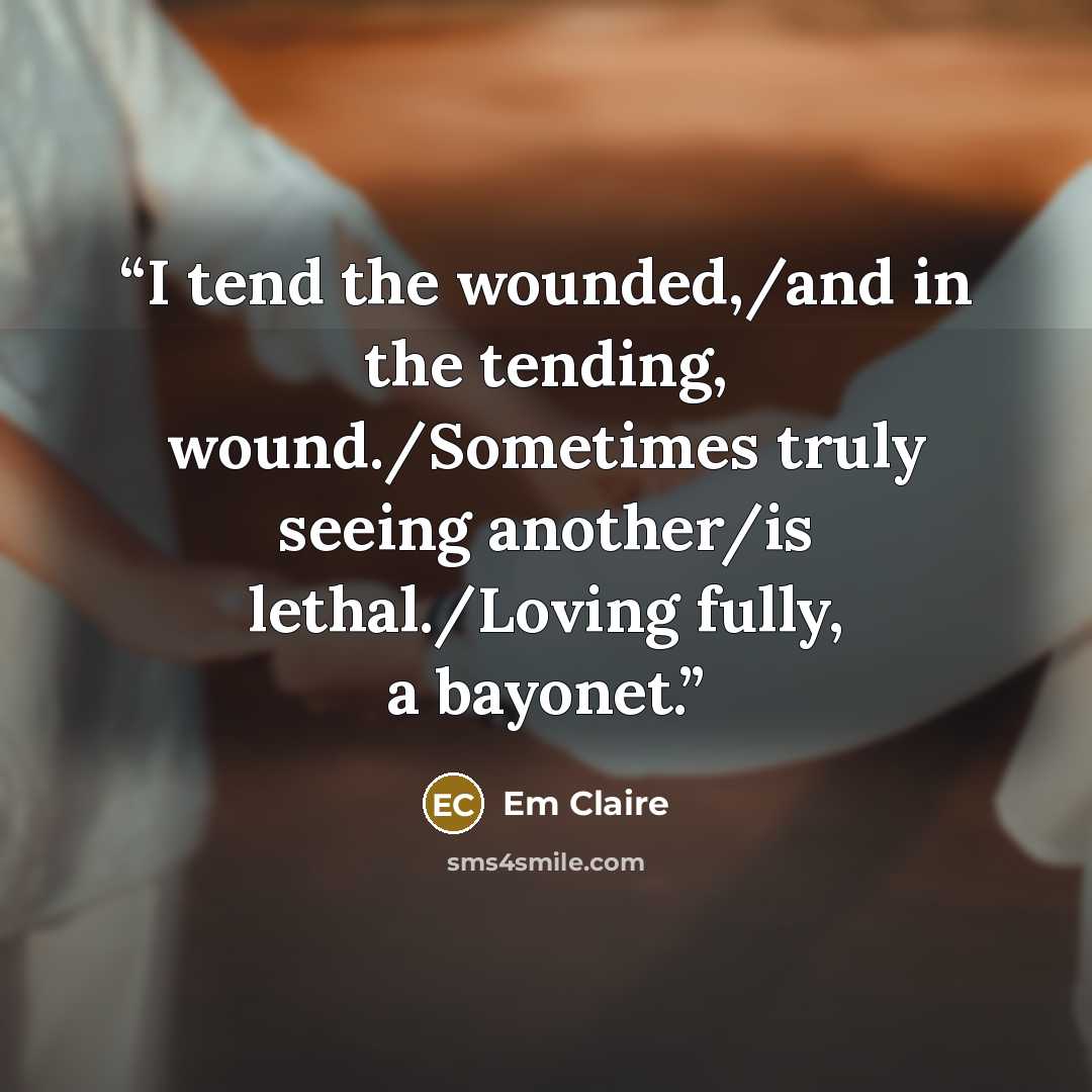 “I tend the wounded,/and in the tending, wound./Sometimes truly seeing another/is lethal./Loving fully, a bayonet.” quote by Em Claire