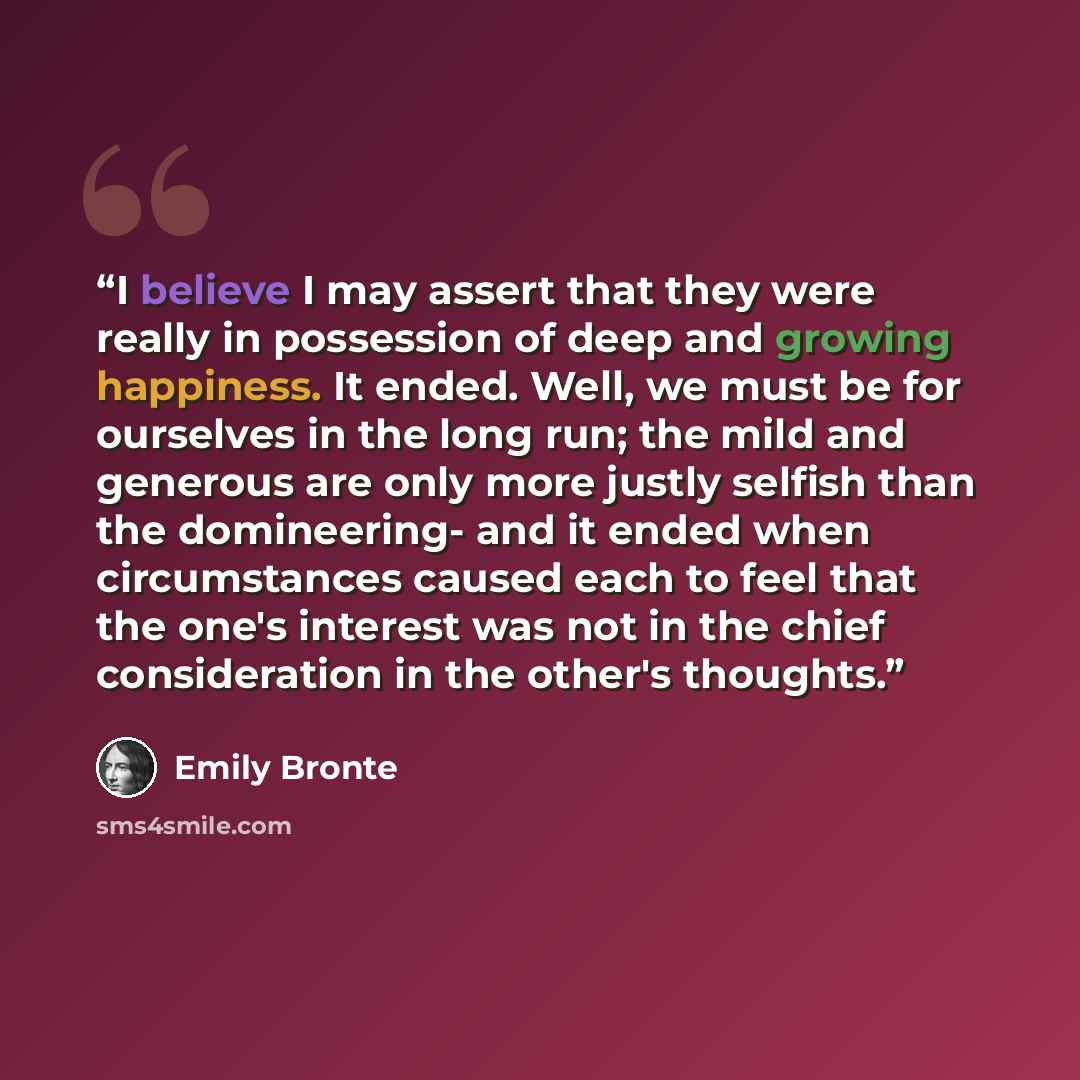 “I believe I may assert that they were really in possession of deep and growing happiness. It ended. Well, we must be for ourselves in the long run; the mild and generous are only more justly selfish than the domineering- and it ended when circumstances caused each to feel that the one's interest…” quote by Emily Brontë