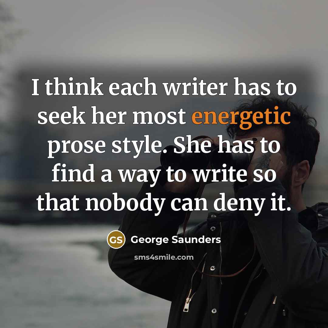 “I think each writer has to seek her most energetic prose style. She has to find a way to write so that nobody can deny it.” quote by George Saunders