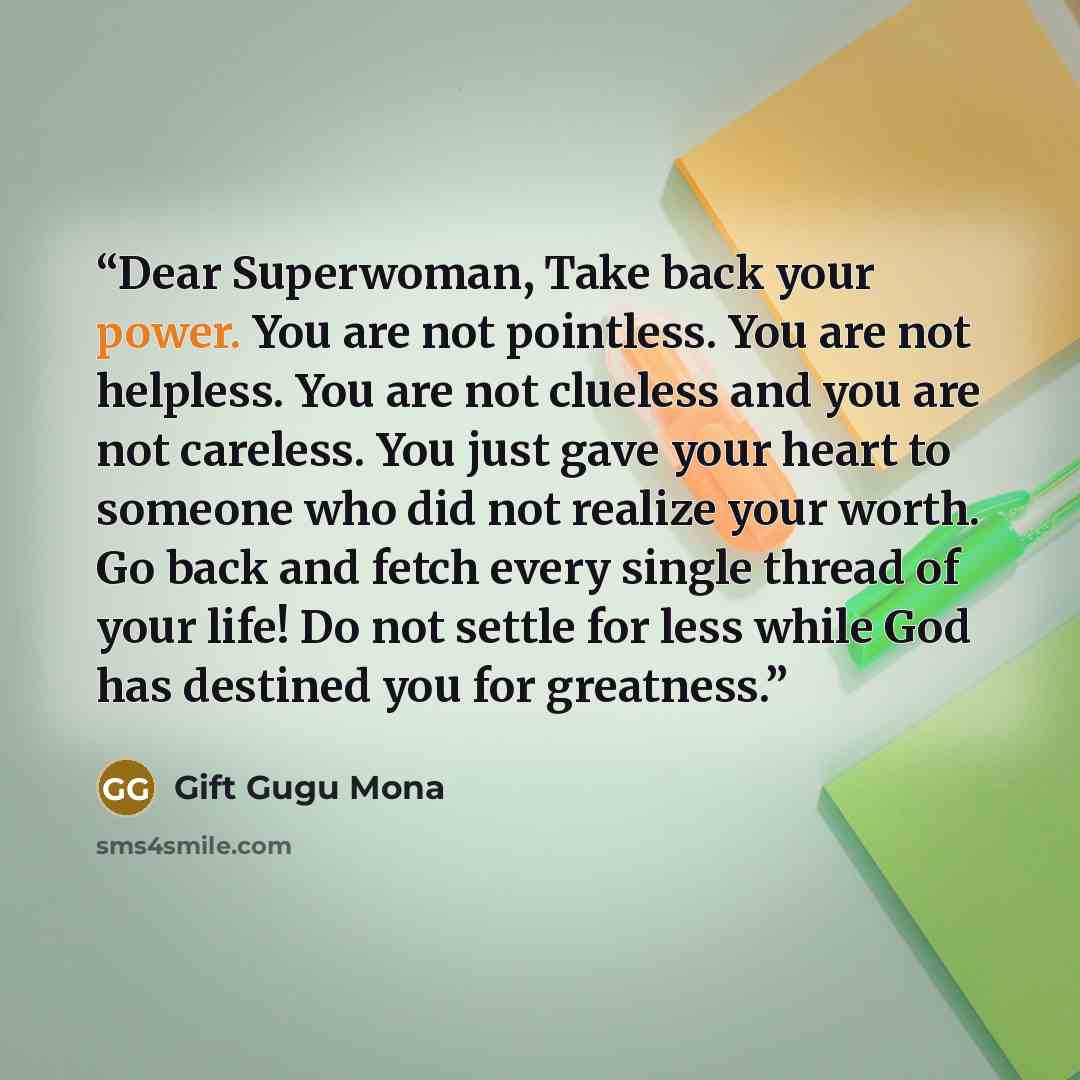 “Dear Superwoman, Take back your power. You are not pointless. You are not helpless. You are not clueless and you are not careless. You just gave your heart to someone who did not realize your worth. Go back and fetch every single thread of your life! Do not settle for less while God has destined…” quote by Gift Gugu Mona