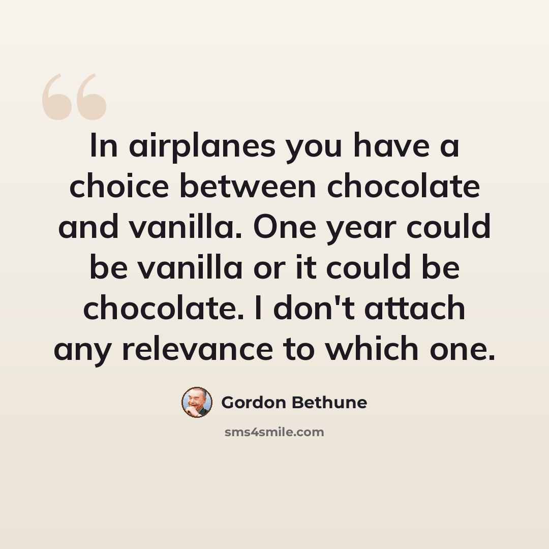 “In airplanes you have a choice between chocolate and vanilla. One year could be vanilla or it could be chocolate. I don't attach any relevance to which one.” quote by Gordon Bethune