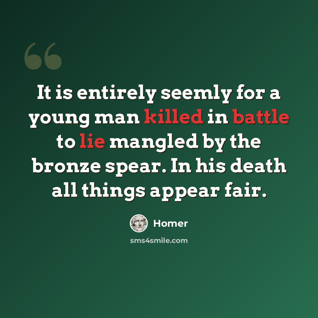 “It is entirely seemly for a young man killed in battle to lie mangled by the bronze spear. In his death all things appear fair.” quote by Homer