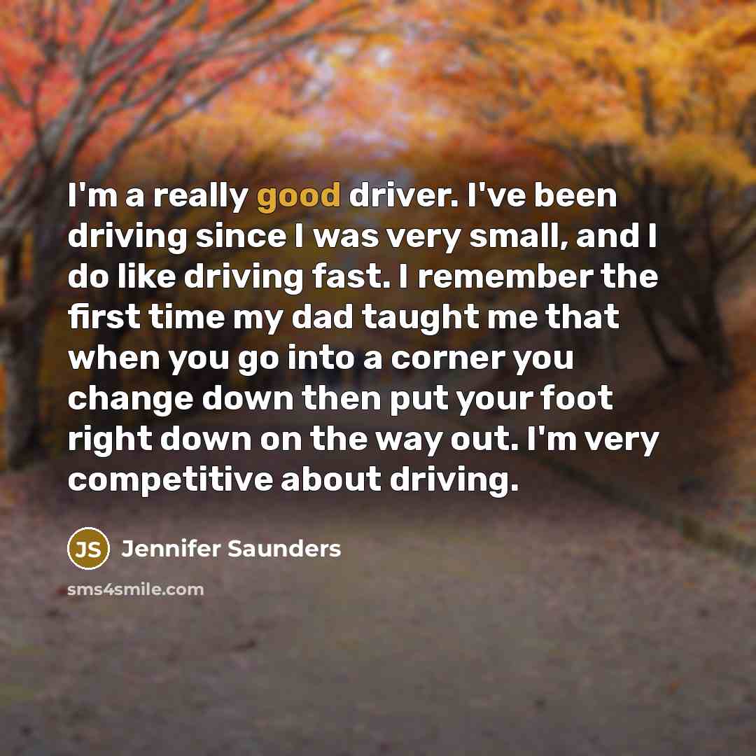 “I'm a really good driver. I've been driving since I was very small, and I do like driving fast. I remember the first time my dad taught me that when you go into a corner you change down then put your foot right down on the way out. I'm very competitive about driving.” quote by Jennifer Saunders