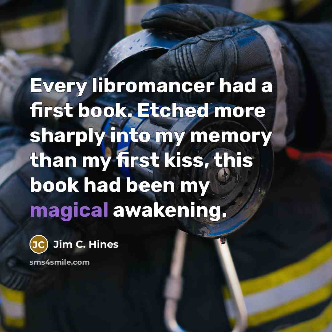 “Every libromancer had a first book. Etched more sharply into my memory than my first kiss, this book had been my magical awakening.” quote by Jim C. Hines